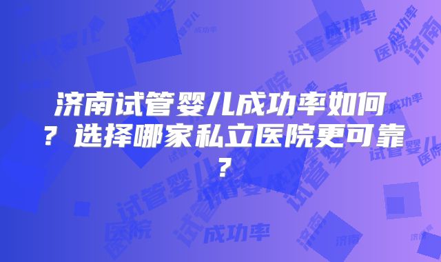 济南试管婴儿成功率如何?选择哪家私立医院更可靠?