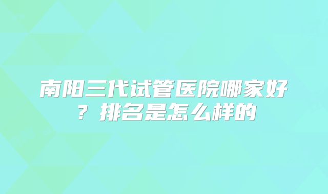 南阳三代试管医院哪家好?排名是怎么样的