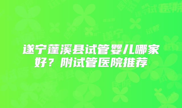 遂宁蓬溪县试管婴儿哪家好？附试管医院推荐