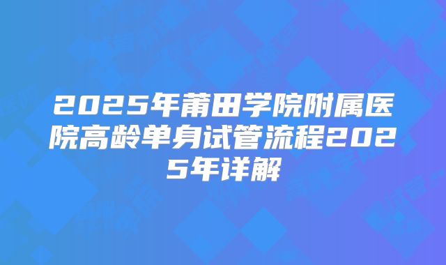 2025年莆田学院附属医院高龄单身试管流程2025年详解