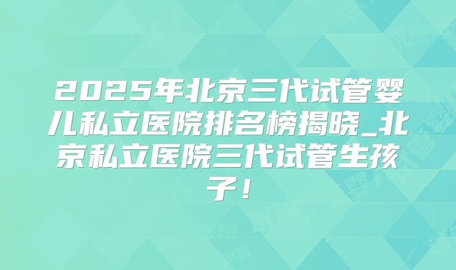 2025年北京三代试管婴儿私立医院排名榜揭晓_北京私立医院三代试管生孩子!