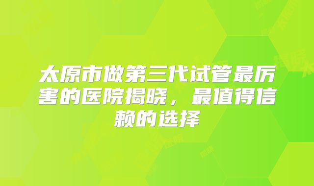 太原市做第三代试管最厉害的医院揭晓,最值得信赖的选择