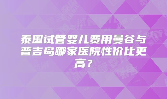 泰国试管婴儿费用曼谷与普吉岛哪家医院性价比更高？