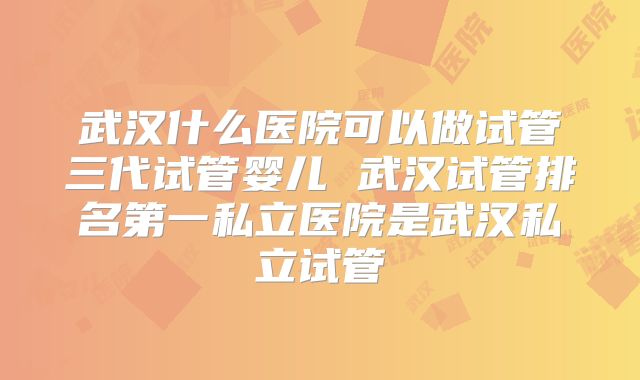 武汉什么医院可以做试管三代试管婴儿 武汉试管排名第一私立医院是武汉私立试管