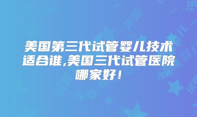 美国第三代试管婴儿技术适合谁,美国三代试管医院哪家好!