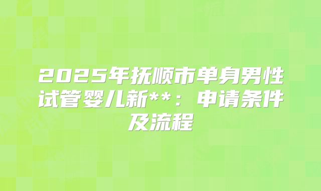 2025年抚顺市单身男性试管婴儿新**:申请条件及流程