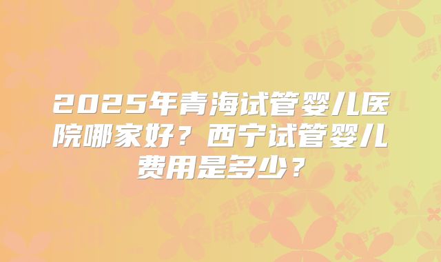 2025年青海试管婴儿医院哪家好?西宁试管婴儿费用是多少?