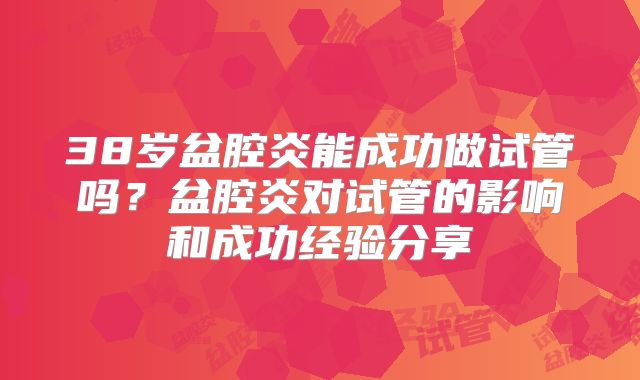 38岁盆腔炎能成功做试管吗?盆腔炎对试管的影响和成功经验分享