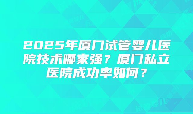 2025年厦门试管婴儿医院技术哪家强?厦门私立医院成功率如何?