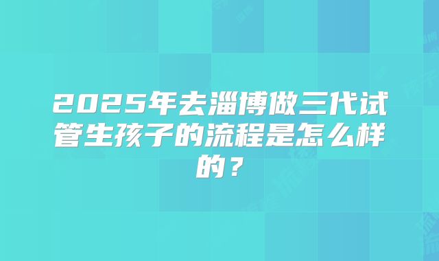 2025年去淄博做三代试管生孩子的流程是怎么样的？