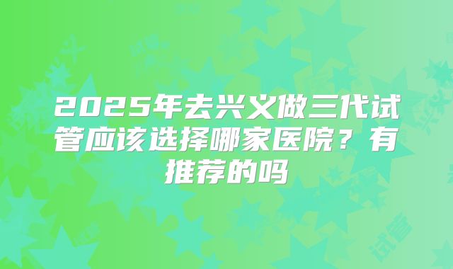 2025年去兴义做三代试管应该选择哪家医院？有推荐的吗