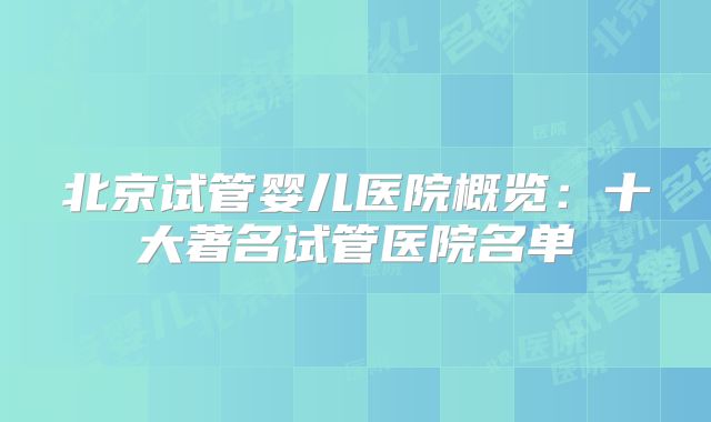 北京试管婴儿医院概览:十大著名试管医院名单