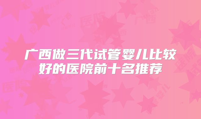 广西做三代试管婴儿比较好的医院前十名推荐