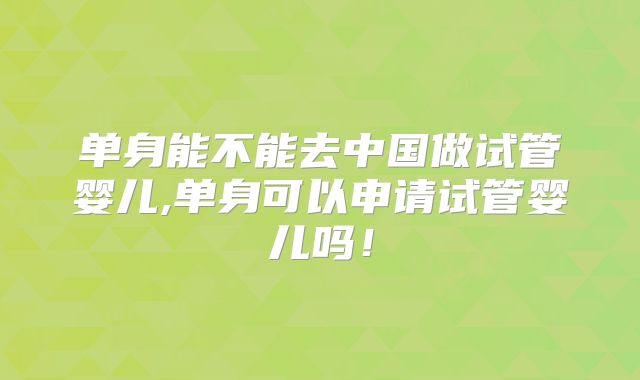 单身能不能去中国做试管婴儿,单身可以申请试管婴儿吗!