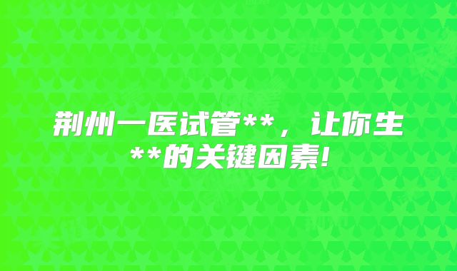 荆州一医试管**,让你生**的关键因素!