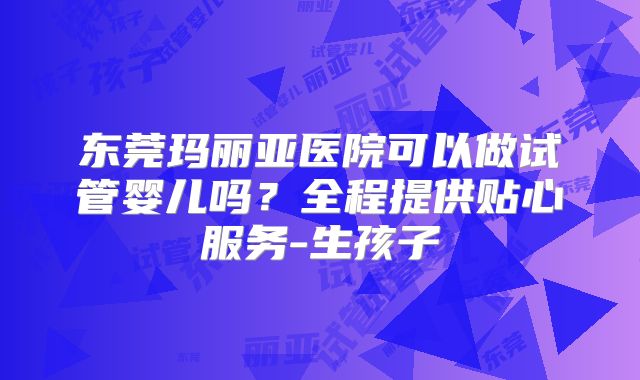 东莞玛丽亚医院可以做试管婴儿吗？全程提供贴心服务-生孩子