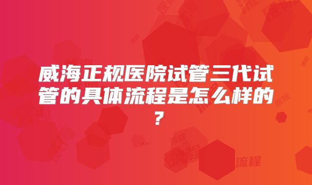 威海正规医院试管三代试管的具体流程是怎么样的？