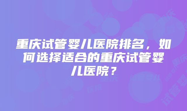 重庆试管婴儿医院排名，如何选择适合的重庆试管婴儿医院？