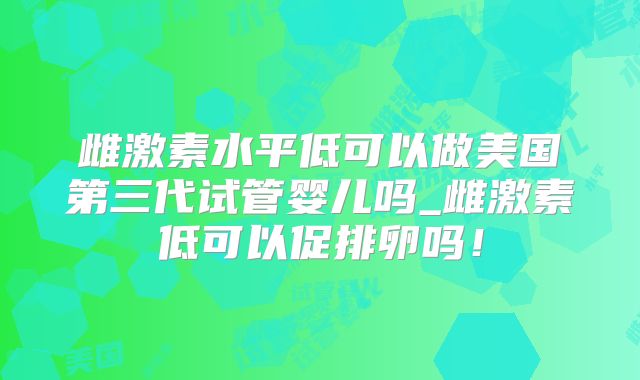 雌激素水平低可以做美国第三代试管婴儿吗_雌激素低可以促排卵吗!