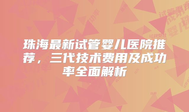 珠海最新试管婴儿医院推荐，三代技术费用及成功率全面解析