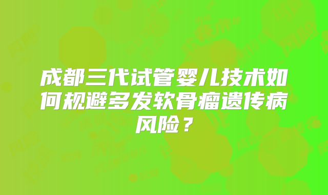 成都三代试管婴儿技术如何规避多发软骨瘤遗传病风险?