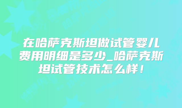 在哈萨克斯坦做试管婴儿费用明细是多少_哈萨克斯坦试管技术怎么样!
