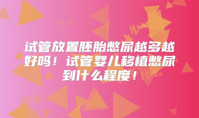 试管放置胚胎憋尿越多越好吗!试管婴儿移植憋尿到什么程度!
