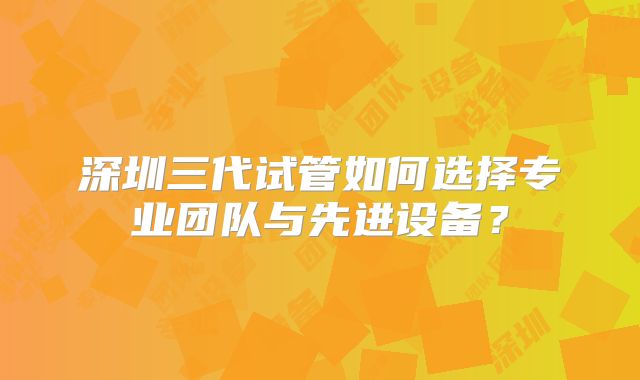 深圳三代试管如何选择专业团队与先进设备?