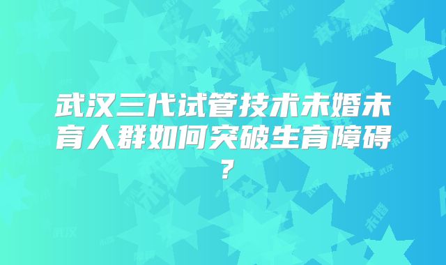 武汉三代试管技术未婚未育人群如何突破生育障碍?