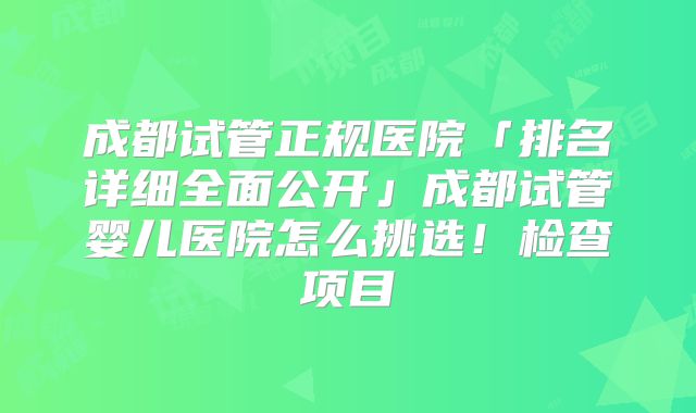 成都试管正规医院「排名详细全面公开」成都试管婴儿医院怎么挑选!检查项目