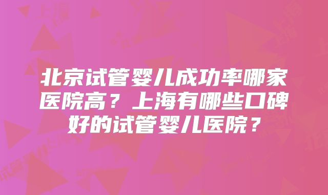 北京试管婴儿成功率哪家医院高?上海有哪些口碑好的试管婴儿医院?