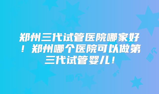 郑州三代试管医院哪家好！郑州哪个医院可以做第三代试管婴儿！