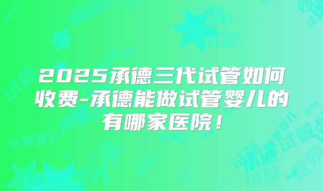 2025承德三代试管如何收费-承德能做试管婴儿的有哪家医院！