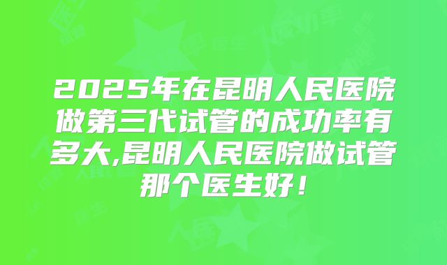 2025年在昆明人民医院做第三代试管的成功率有多大,昆明人民医院做试管那个医生好!