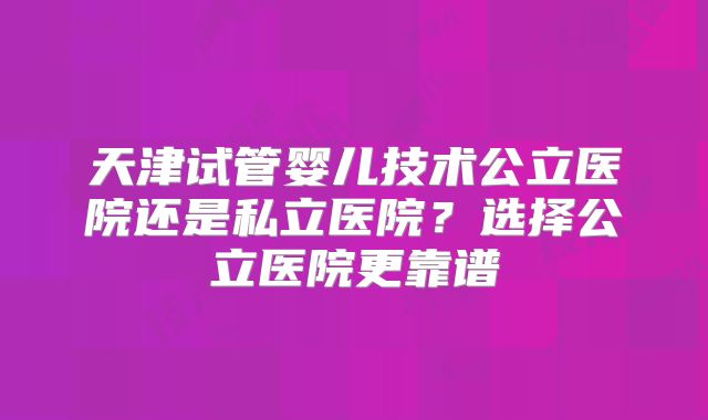 天津试管婴儿技术公立医院还是私立医院?选择公立医院更靠谱
