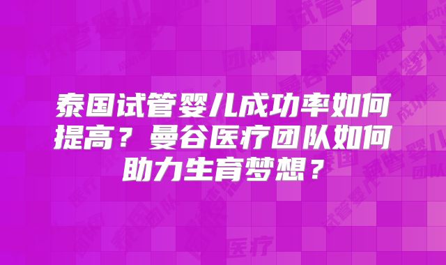 泰国试管婴儿成功率如何提高？曼谷医疗团队如何助力生育梦想？