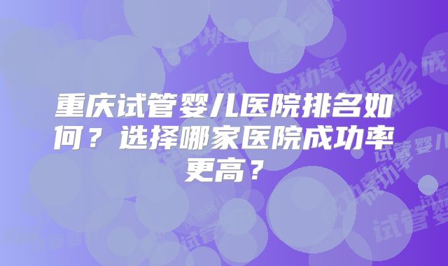 重庆试管婴儿医院排名如何?选择哪家医院成功率更高?