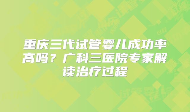 重庆三代试管婴儿成功率高吗?广科三医院专家解读治疗过程