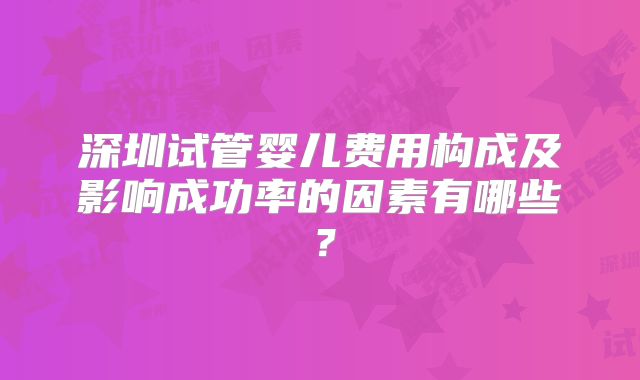 深圳试管婴儿费用构成及影响成功率的因素有哪些?