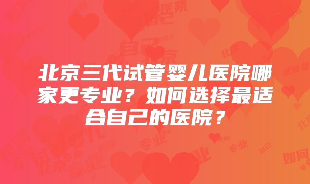 北京三代试管婴儿医院哪家更专业?如何选择最适合自己的医院?