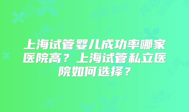 上海试管婴儿成功率哪家医院高?上海试管私立医院如何选择?