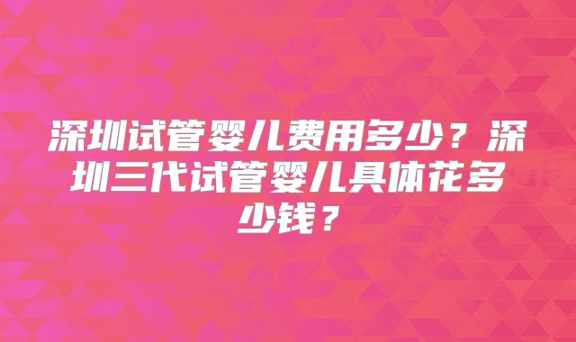 深圳试管婴儿费用多少？深圳三代试管婴儿具体花多少钱？