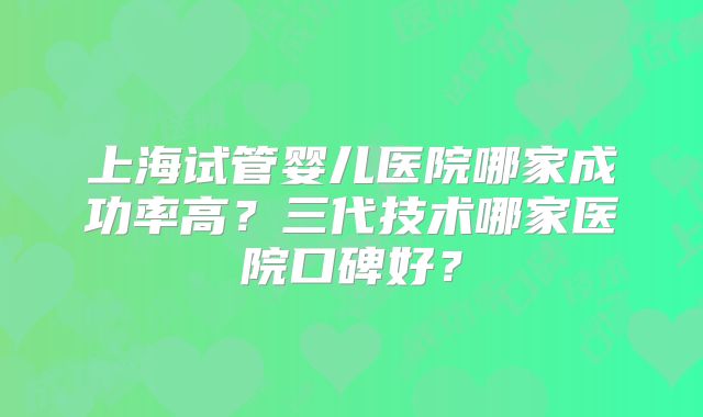 上海试管婴儿医院哪家成功率高？三代技术哪家医院口碑好？
