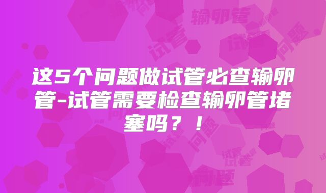 这5个问题做试管必查输卵管-试管需要检查输卵管堵塞吗?!