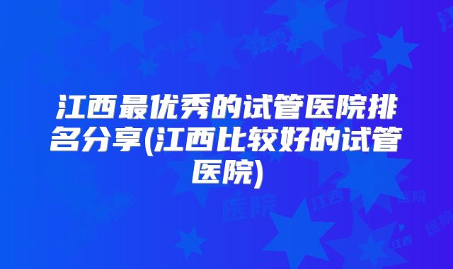 江西最优秀的试管医院排名分享(江西比较好的试管医院)
