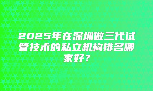 2025年在深圳做三代试管技术的私立机构排名哪家好?