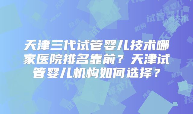 天津三代试管婴儿技术哪家医院排名靠前?天津试管婴儿机构如何选择?