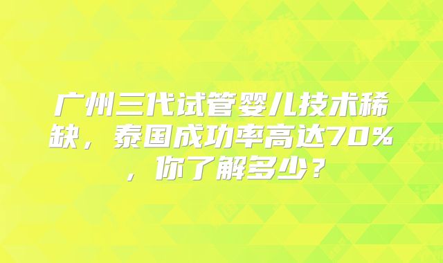广州三代试管婴儿技术稀缺,泰国成功率高达70%,你了解多少?