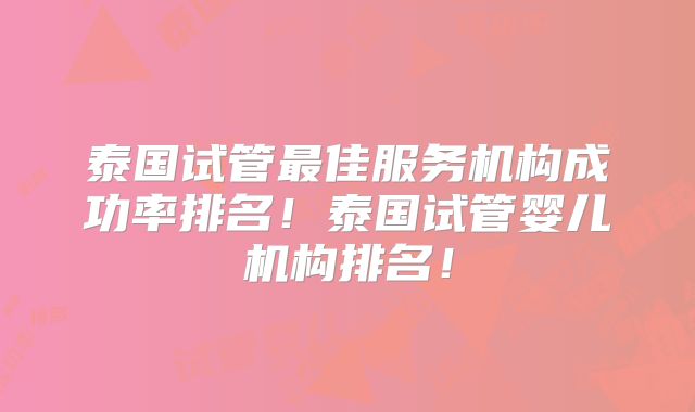 泰国试管最佳服务机构成功率排名！泰国试管婴儿机构排名！