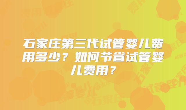石家庄第三代试管婴儿费用多少?如何节省试管婴儿费用?